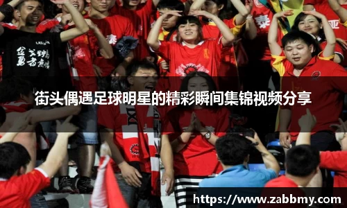 街头偶遇足球明星的精彩瞬间集锦视频分享